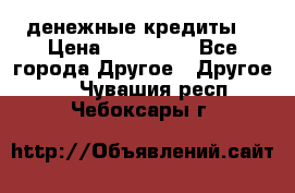 денежные кредиты! › Цена ­ 500 000 - Все города Другое » Другое   . Чувашия респ.,Чебоксары г.